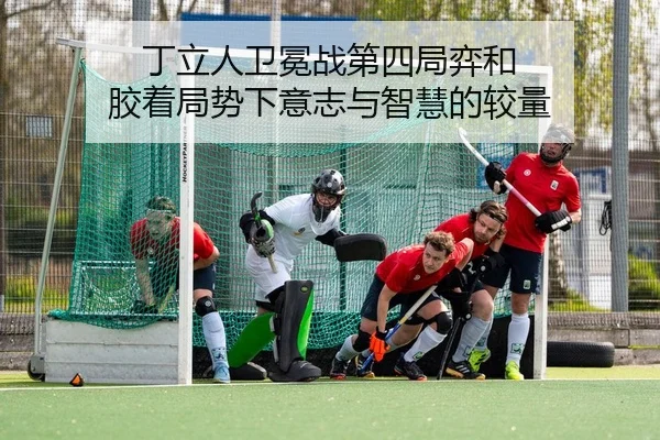 丁立人卫冕战第四局弈和 胶着局势下意志与智慧的较量